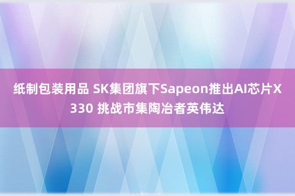 纸制包装用品 SK集团旗下Sapeon推出AI芯片X330 挑战市集陶冶者英伟达